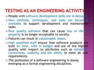  People with software development skills are in demand.
 New methods, techniques, and tools are becoming
available to support development and maintenance
tasks.
 Poor quality software that can cause loss of life or
property is no longer acceptable to society.
 Failures can result in catastrophic losses.
 High qualified staff ensure that software products are
built on time, with in budget and are of the highest
quality with respect to attributes such as reliability,
correctness, usability and the ability to meet all user
requirements.
 The profession of a software engineering is slowly
emerging as a formal engineering disciplines.
 