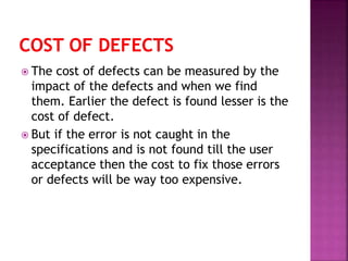  The cost of defects can be measured by the
impact of the defects and when we find
them. Earlier the defect is found lesser is the
cost of defect.
 But if the error is not caught in the
specifications and is not found till the user
acceptance then the cost to fix those errors
or defects will be way too expensive.
 