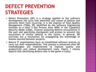  Defect Prevention (DP) is a strategy applied to the software
development life cycle that identifies root causes of defects and
prevents them from recurring. It is the essence of Total Quality
Management (TQM). DP, identified by the Software Engineering
Institute as a level 5 Key Process Area (KPA) in the Capability
Maturity Model (CMM), involves analyzing defects encountered in
the past and specifying checkpoints and actions to prevent the
occurrence of similar defects in the future. In general, DP
activities are a mechanism for propagating the knowledge of
lessons learned between projects.
 Mature IT organizations have an established software process to
carry out their responsibilities. This process is enhanced when DP
methodologies are implemented to improve quality and
productivity and reduce development costs. Figure 1 clearly
depicts that identifying defects late in the game is costly.
 