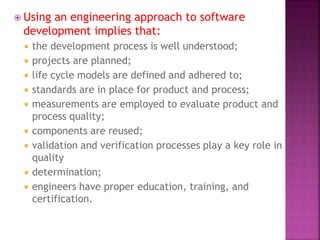  Using an engineering approach to software
development implies that:
 the development process is well understood;
 projects are planned;
 life cycle models are defined and adhered to;
 standards are in place for product and process;
 measurements are employed to evaluate product and
process quality;
 components are reused;
 validation and verification processes play a key role in
quality
 determination;
 engineers have proper education, training, and
certification.
 