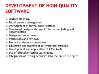  Project planning,
 Requirements management
 Development of formal specifications
 Structured design with use of information hiding and
encapsulation
 Design and code reuse.
 Inspections and reviews.
 Product and process measures
 Education and training of software professionals.
 Development and application of CASE tools
 Use of effective testing techniques.
 Integration of testing activities into the entire life cycle.
 