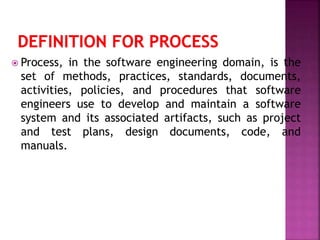  Process, in the software engineering domain, is the
set of methods, practices, standards, documents,
activities, policies, and procedures that software
engineers use to develop and maintain a software
system and its associated artifacts, such as project
and test plans, design documents, code, and
manuals.
 