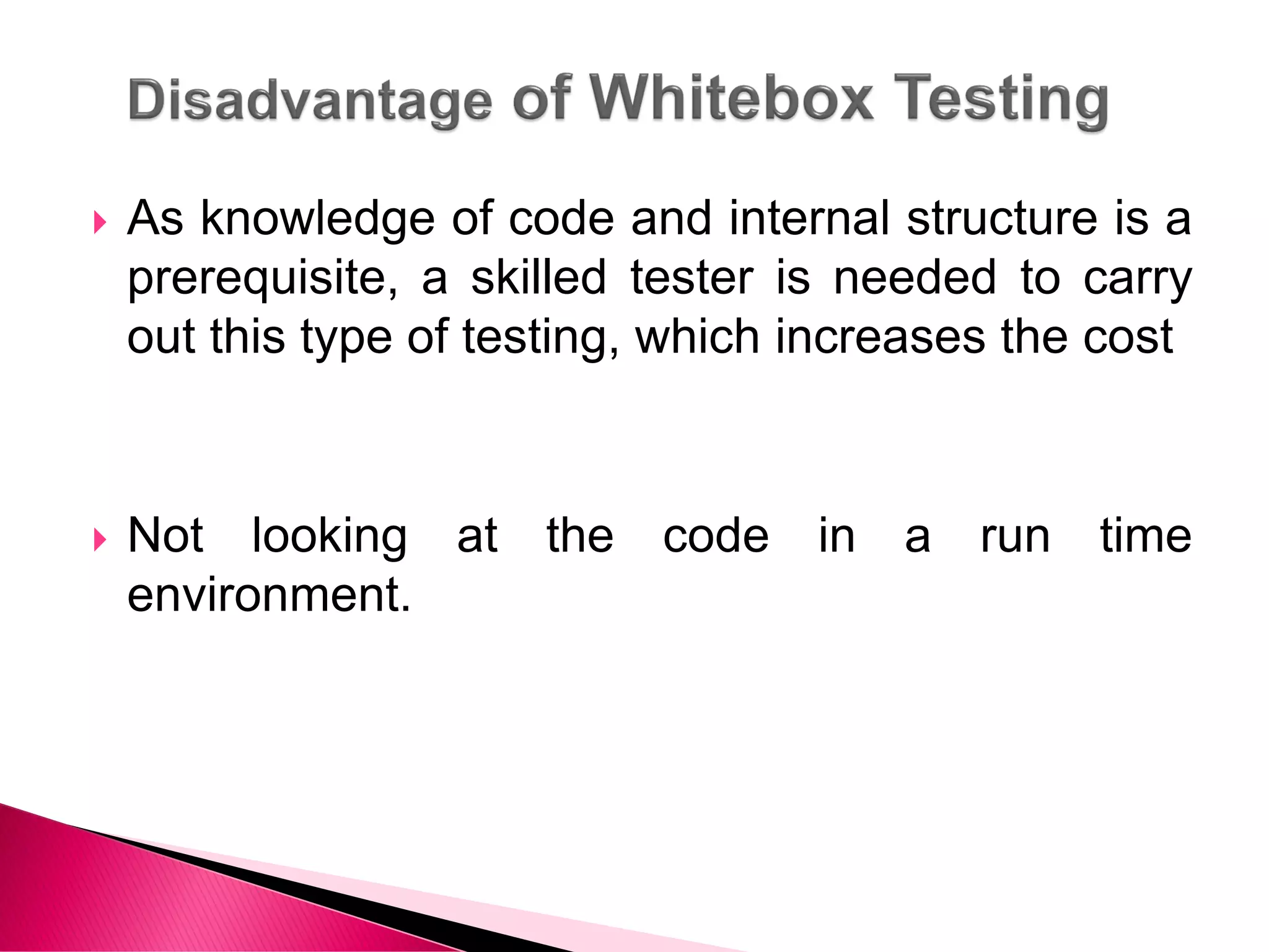  As knowledge of code and internal structure is a
prerequisite, a skilled tester is needed to carry
out this type of testing, which increases the cost
 Not looking at the code in a run time
environment.
 