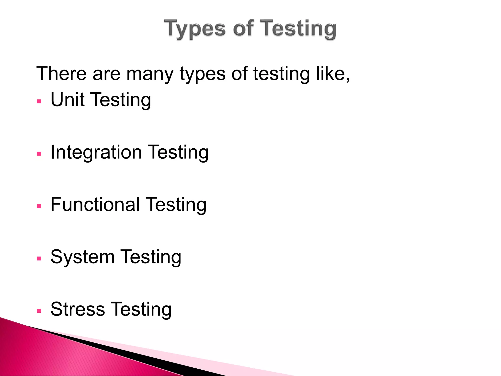 There are many types of testing like,
 Unit Testing
 Integration Testing
 Functional Testing
 System Testing
 Stress Testing
 