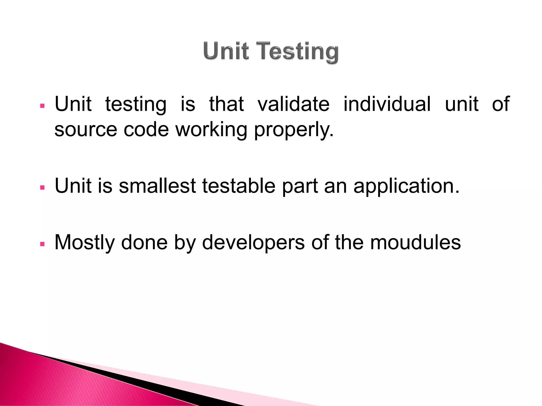  Unit testing is that validate individual unit of
source code working properly.
 Unit is smallest testable part an application.
 Mostly done by developers of the moudules
 
