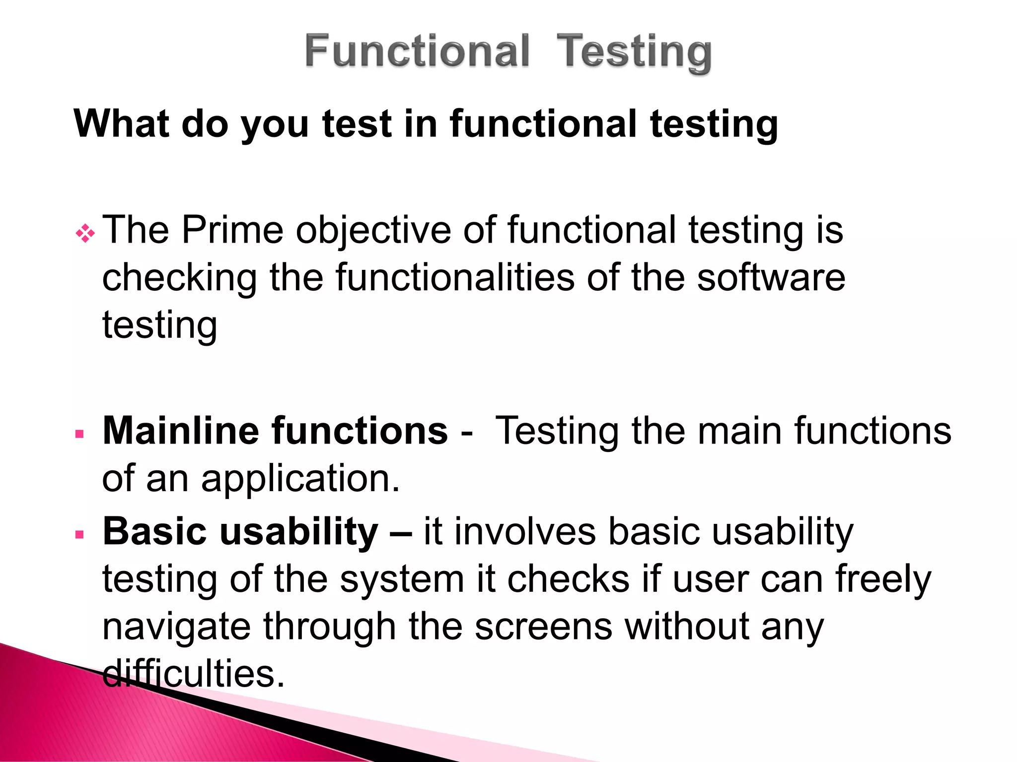 What do you test in functional testing
 The Prime objective of functional testing is
checking the functionalities of the software
testing
 Mainline functions - Testing the main functions
of an application.
 Basic usability – it involves basic usability
testing of the system it checks if user can freely
navigate through the screens without any
difficulties.
 