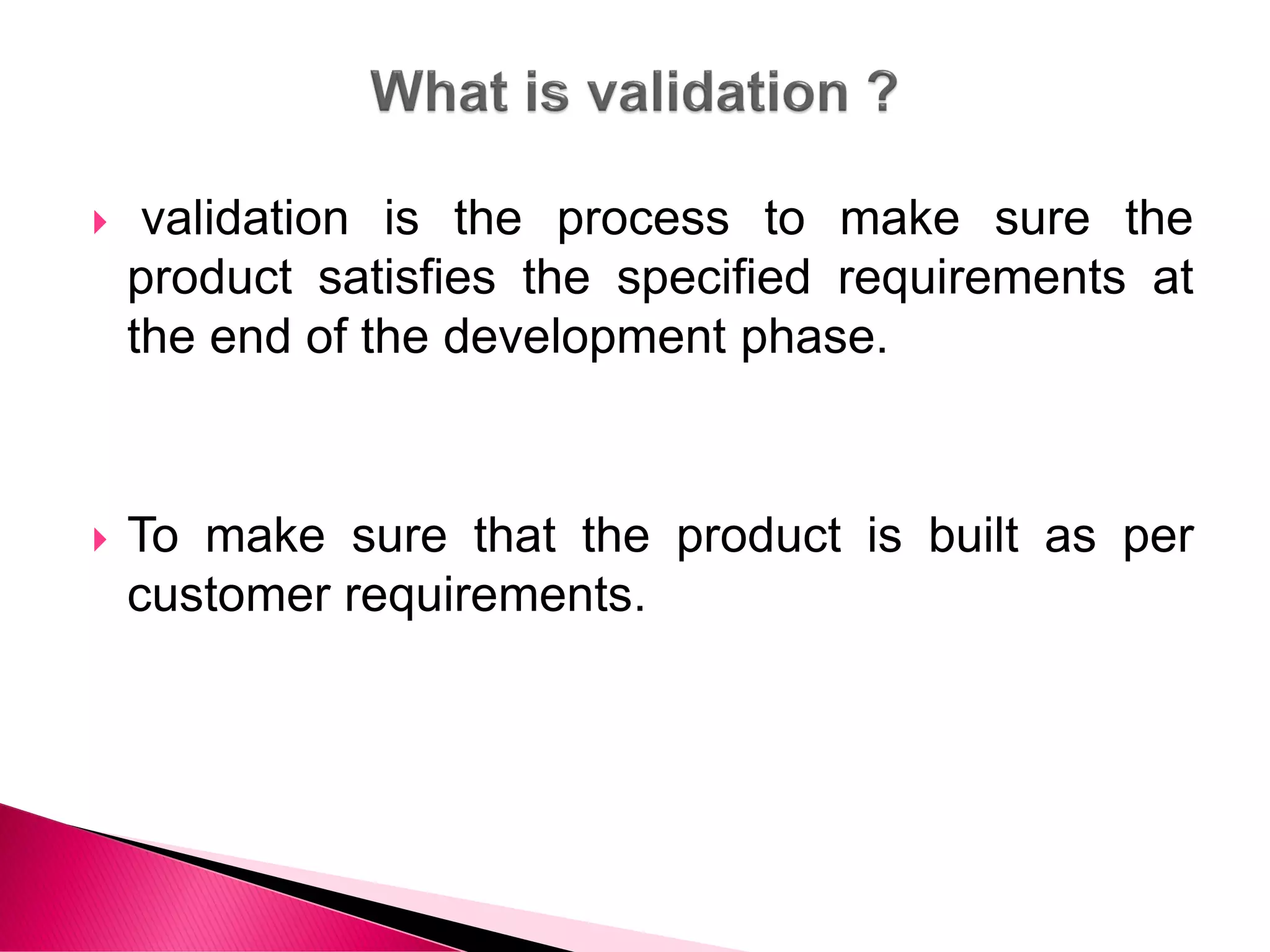  validation is the process to make sure the
product satisfies the specified requirements at
the end of the development phase.
 To make sure that the product is built as per
customer requirements.
 