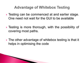  Testing can be commenced at and earlier stage.
One need not wait for the GUI to be available
 Testing is more thorough, with the possibility of
covering most paths.
 The other advantage of whitebox testing is that it
helps in optimising the code
 