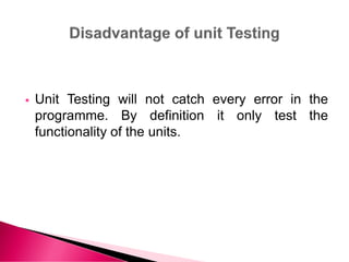 Unit Testing will not catch every error in the
programme. By definition it only test the
functionality of the units.
 