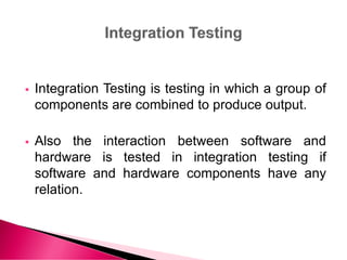  Integration Testing is testing in which a group of
components are combined to produce output.
 Also the interaction between software and
hardware is tested in integration testing if
software and hardware components have any
relation.
 