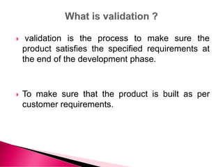  validation is the process to make sure the
product satisfies the specified requirements at
the end of the development phase.
 To make sure that the product is built as per
customer requirements.
 