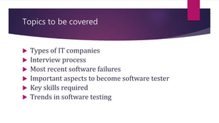 Topics to be covered
 Types of IT companies
 Interview process
 Most recent software failures
 Important aspects to become software tester
 Key skills required
 Trends in software testing
 