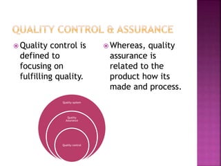  Quality control is
defined to
focusing on
fulfilling quality.
 Whereas, quality
assurance is
related to the
product how its
made and process.
Quality system
Quality
Assurance
Quality control
 