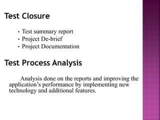 Test Closure
• Test summary report
• Project De-brief
• Project Documentation
Test Process Analysis
Analysis done on the reports and improving the
application’s performance by implementing new
technology and additional features.
 