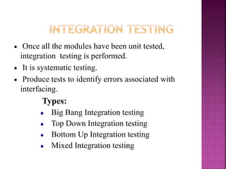 Once all the modules have been unit tested,
integration testing is performed.
It is systematic testing.
Produce tests to identify errors associated with
interfacing.
Types:
Big Bang Integration testing
Top Down Integration testing
Bottom Up Integration testing
Mixed Integration testing
 