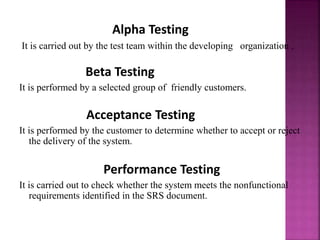Alpha Testing
It is carried out by the test team within the developing organization .
Beta Testing
It is performed by a selected group of friendly customers.
Acceptance Testing
It is performed by the customer to determine whether to accept or reject
the delivery of the system.
Performance Testing
It is carried out to check whether the system meets the nonfunctional
requirements identified in the SRS document.
 