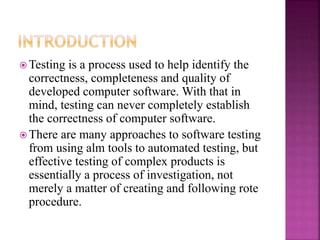  Testing is a process used to help identify the
correctness, completeness and quality of
developed computer software. With that in
mind, testing can never completely establish
the correctness of computer software.
 There are many approaches to software testing
from using alm tools to automated testing, but
effective testing of complex products is
essentially a process of investigation, not
merely a matter of creating and following rote
procedure.
 