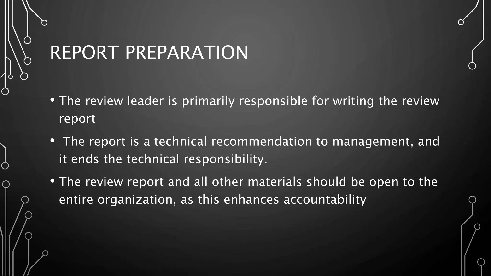 REPORT PREPARATION
• The review leader is primarily responsible for writing the review
report
• The report is a technical recommendation to management, and
it ends the technical responsibility.
• The review report and all other materials should be open to the
entire organization, as this enhances accountability
 