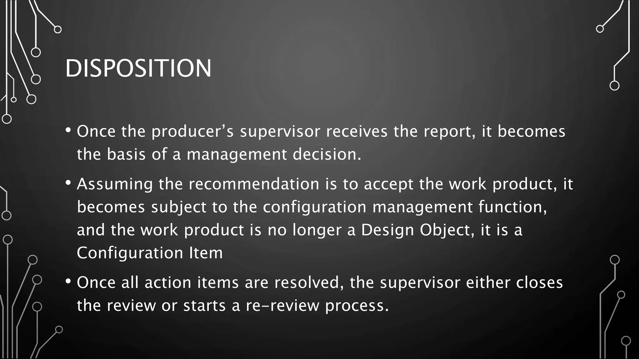 DISPOSITION
• Once the producer’s supervisor receives the report, it becomes
the basis of a management decision.
• Assuming the recommendation is to accept the work product, it
becomes subject to the configuration management function,
and the work product is no longer a Design Object, it is a
Configuration Item
• Once all action items are resolved, the supervisor either closes
the review or starts a re-review process.
 