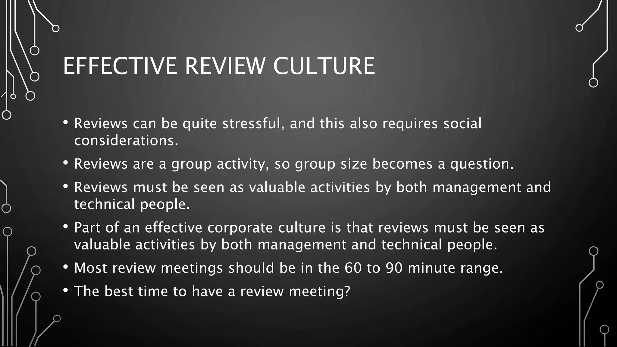 EFFECTIVE REVIEW CULTURE
• Reviews can be quite stressful, and this also requires social
considerations.
• Reviews are a group activity, so group size becomes a question.
• Reviews must be seen as valuable activities by both management and
technical people.
• Part of an effective corporate culture is that reviews must be seen as
valuable activities by both management and technical people.
• Most review meetings should be in the 60 to 90 minute range.
• The best time to have a review meeting?
 