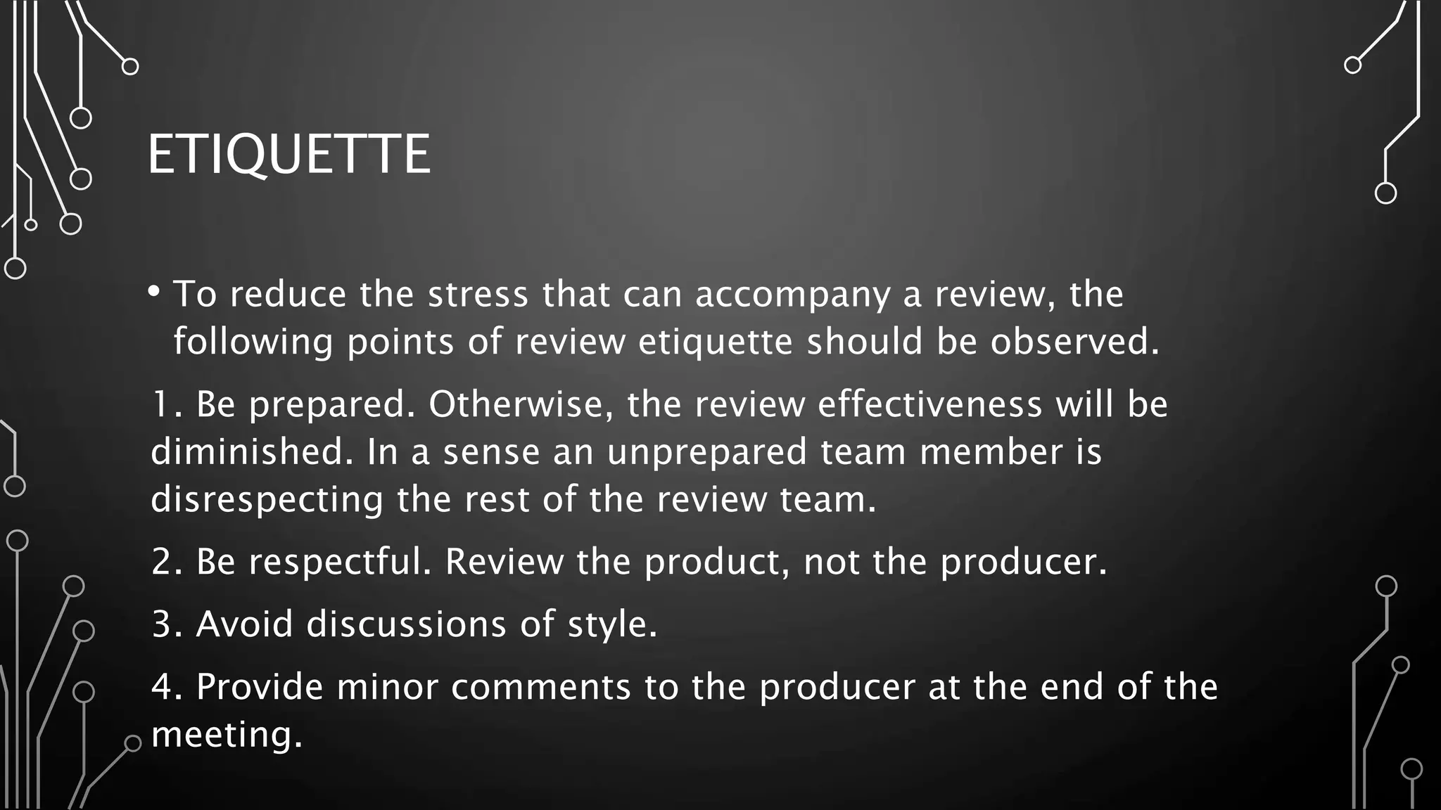 ETIQUETTE
• To reduce the stress that can accompany a review, the
following points of review etiquette should be observed.
1. Be prepared. Otherwise, the review effectiveness will be
diminished. In a sense an unprepared team member is
disrespecting the rest of the review team.
2. Be respectful. Review the product, not the producer.
3. Avoid discussions of style.
4. Provide minor comments to the producer at the end of the
meeting.
 