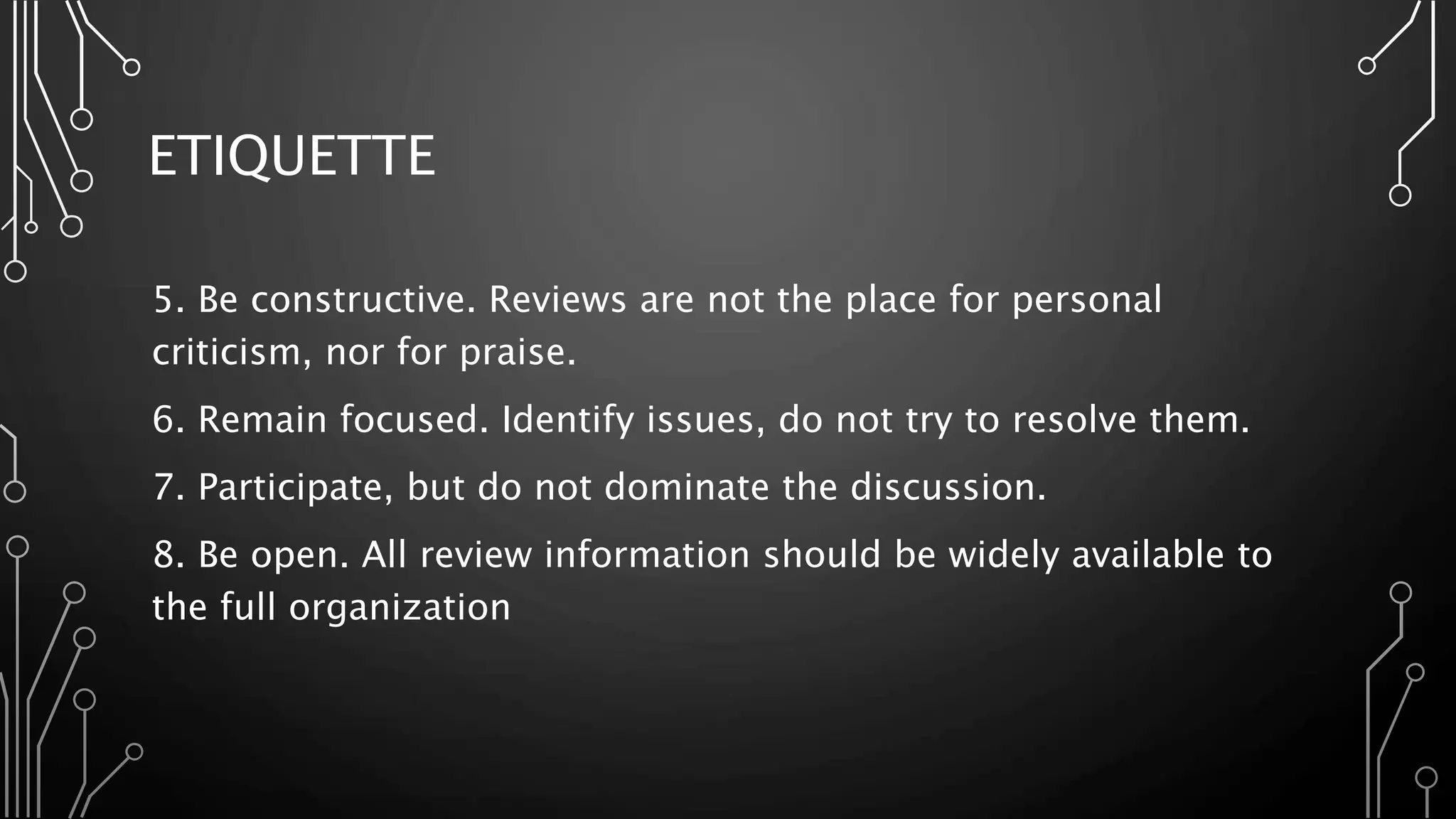 ETIQUETTE
5. Be constructive. Reviews are not the place for personal
criticism, nor for praise.
6. Remain focused. Identify issues, do not try to resolve them.
7. Participate, but do not dominate the discussion.
8. Be open. All review information should be widely available to
the full organization
 