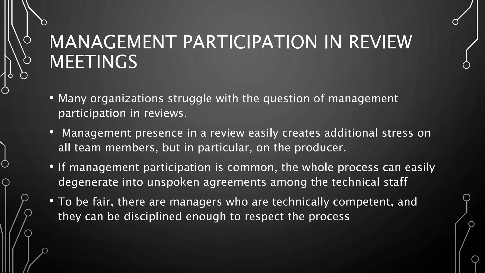 MANAGEMENT PARTICIPATION IN REVIEW
MEETINGS
• Many organizations struggle with the question of management
participation in reviews.
• Management presence in a review easily creates additional stress on
all team members, but in particular, on the producer.
• If management participation is common, the whole process can easily
degenerate into unspoken agreements among the technical staff
• To be fair, there are managers who are technically competent, and
they can be disciplined enough to respect the process
 