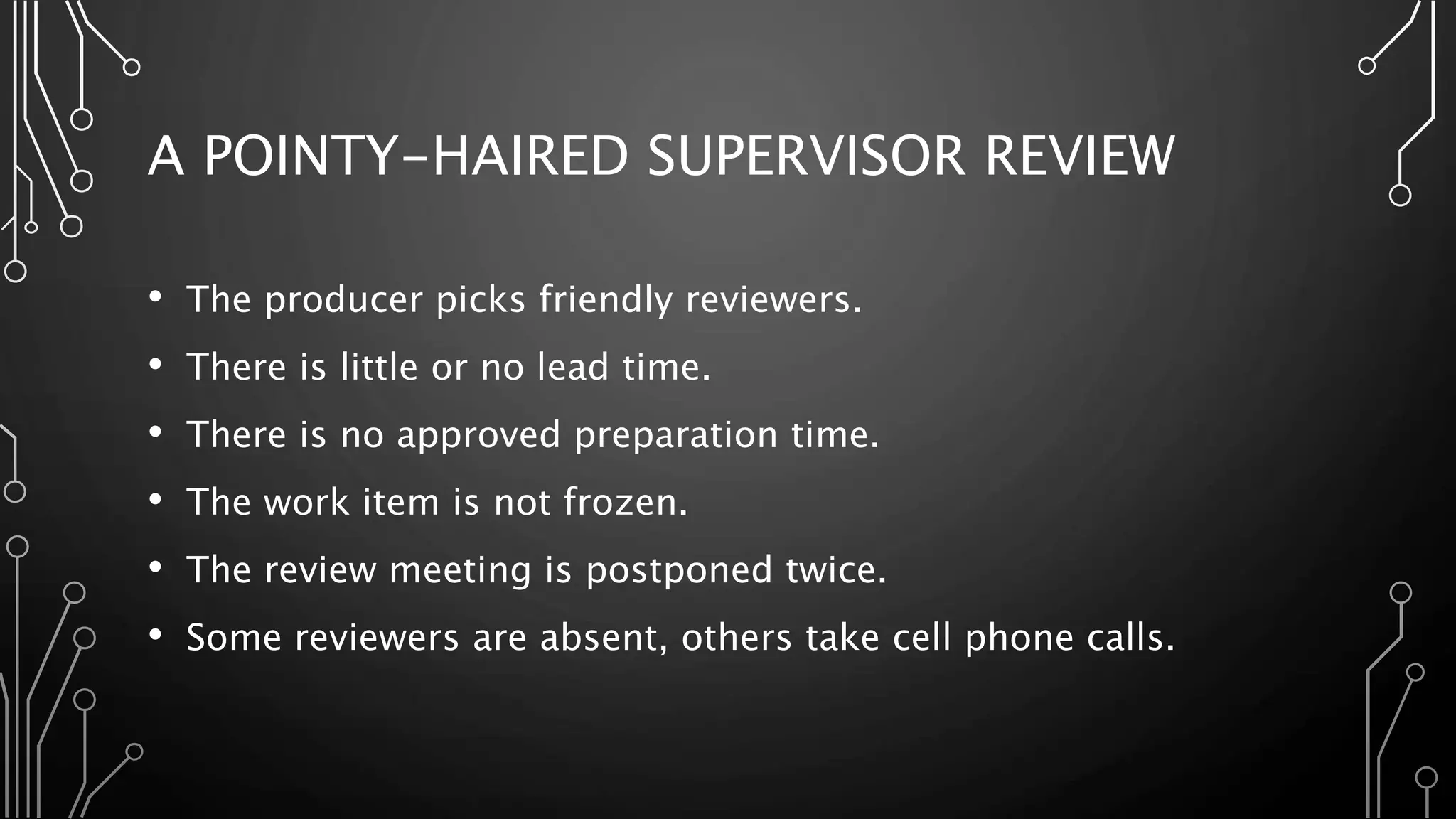 A POINTY-HAIRED SUPERVISOR REVIEW
• The producer picks friendly reviewers.
• There is little or no lead time.
• There is no approved preparation time.
• The work item is not frozen.
• The review meeting is postponed twice.
• Some reviewers are absent, others take cell phone calls.
 