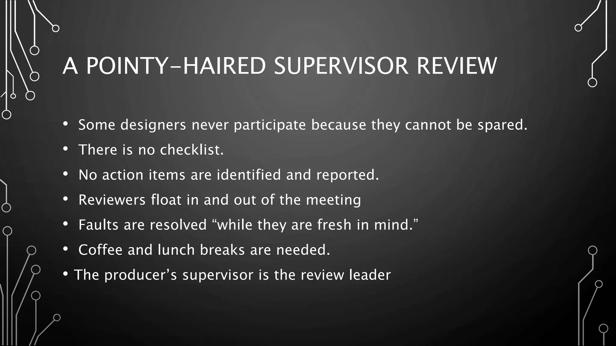 A POINTY-HAIRED SUPERVISOR REVIEW
• Some designers never participate because they cannot be spared.
• There is no checklist.
• No action items are identified and reported.
• Reviewers float in and out of the meeting
• Faults are resolved “while they are fresh in mind.”
• Coffee and lunch breaks are needed.
• The producer’s supervisor is the review leader
 
