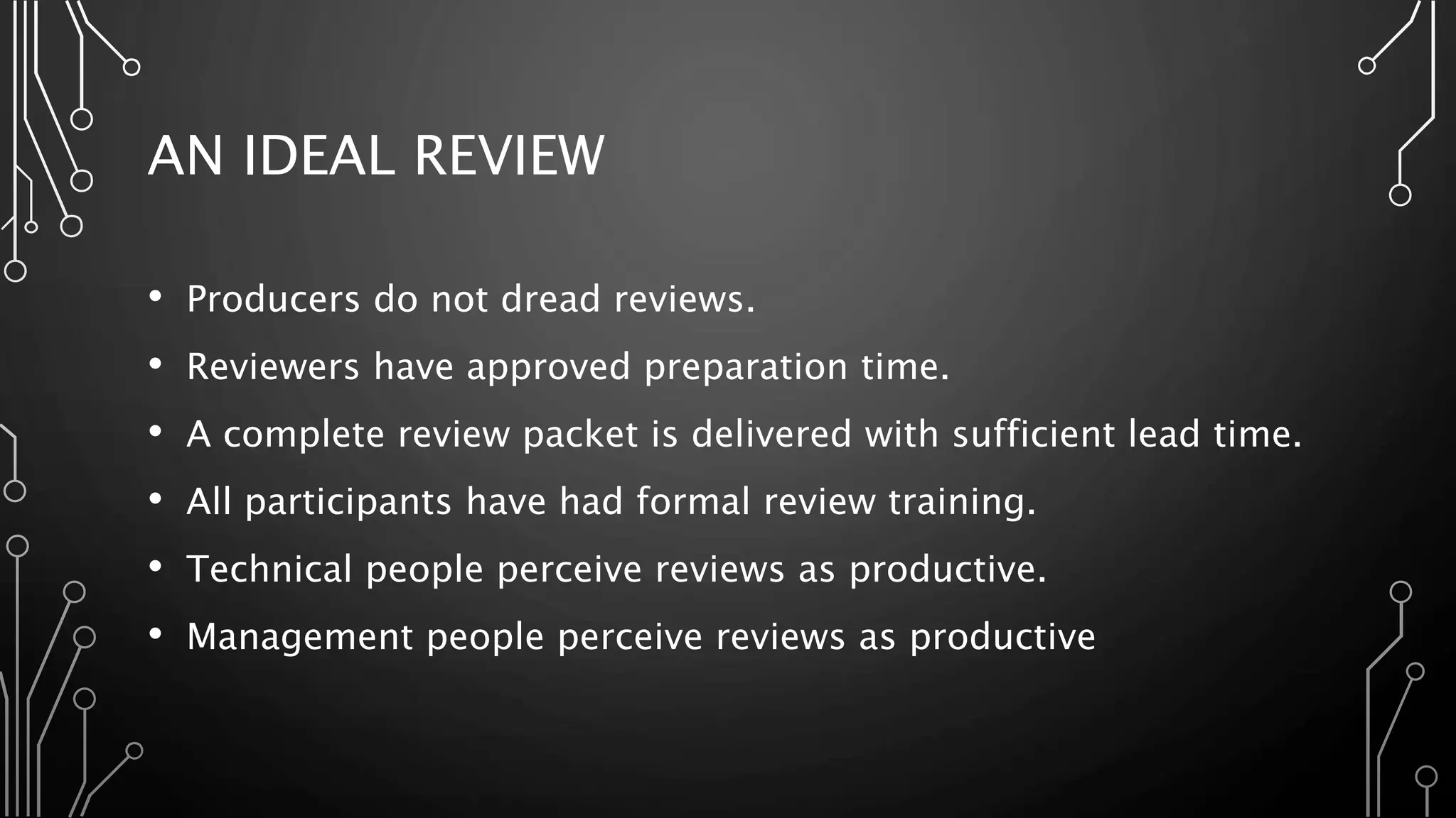 AN IDEAL REVIEW
• Producers do not dread reviews.
• Reviewers have approved preparation time.
• A complete review packet is delivered with sufficient lead time.
• All participants have had formal review training.
• Technical people perceive reviews as productive.
• Management people perceive reviews as productive
 