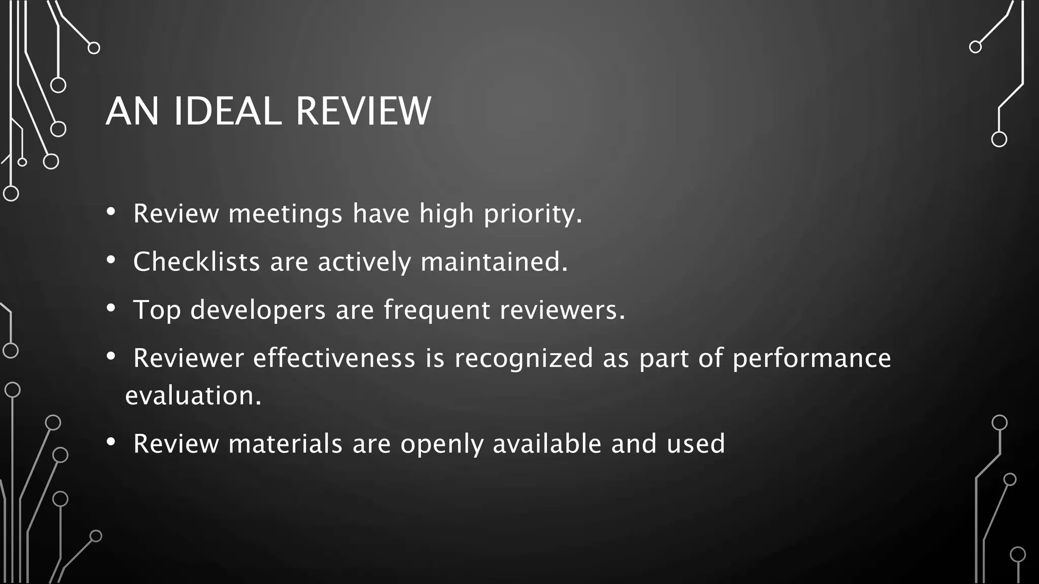 AN IDEAL REVIEW
• Review meetings have high priority.
• Checklists are actively maintained.
• Top developers are frequent reviewers.
• Reviewer effectiveness is recognized as part of performance
evaluation.
• Review materials are openly available and used
 