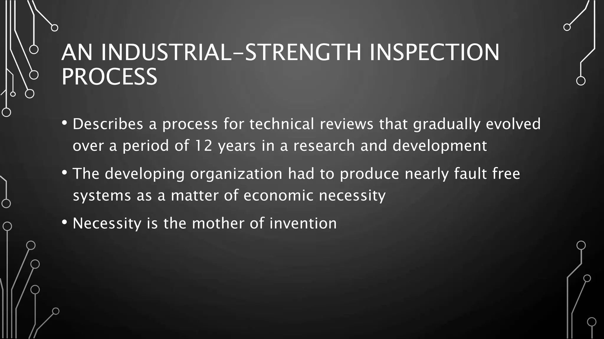 AN INDUSTRIAL-STRENGTH INSPECTION
PROCESS
• Describes a process for technical reviews that gradually evolved
over a period of 12 years in a research and development
• The developing organization had to produce nearly fault free
systems as a matter of economic necessity
• Necessity is the mother of invention
 