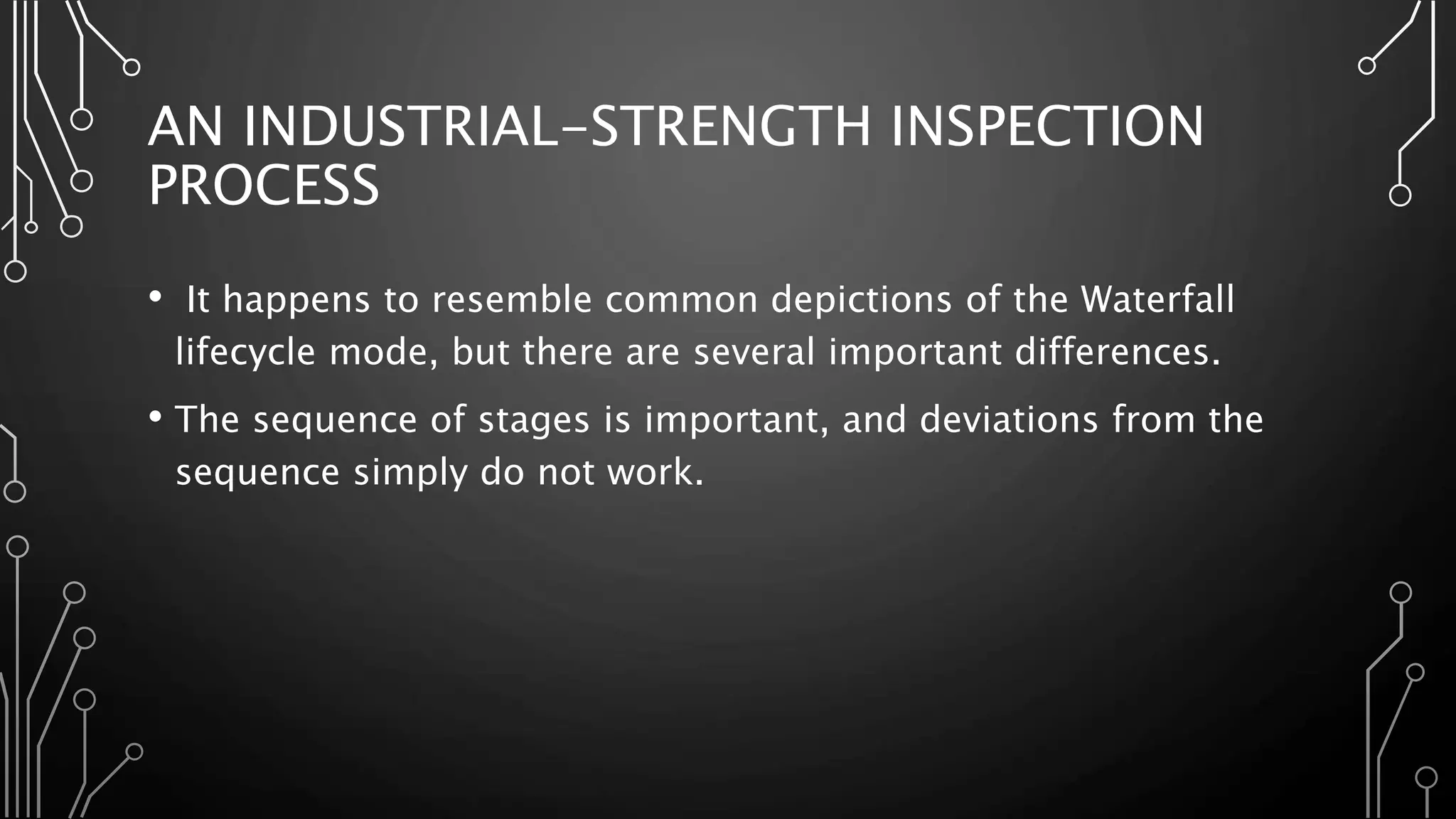 AN INDUSTRIAL-STRENGTH INSPECTION
PROCESS
• It happens to resemble common depictions of the Waterfall
lifecycle mode, but there are several important differences.
• The sequence of stages is important, and deviations from the
sequence simply do not work.
 