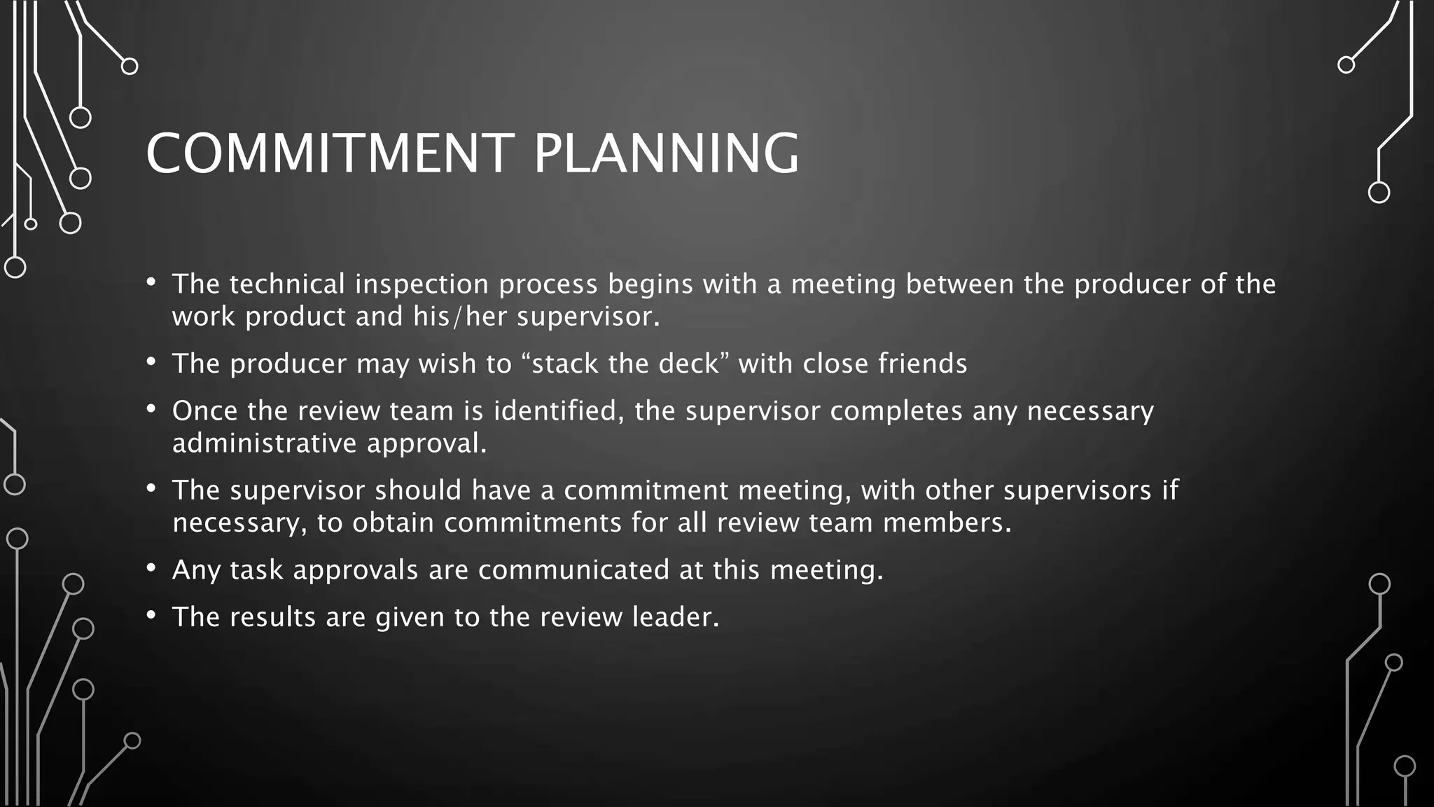 COMMITMENT PLANNING
• The technical inspection process begins with a meeting between the producer of the
work product and his/her supervisor.
• The producer may wish to “stack the deck” with close friends
• Once the review team is identified, the supervisor completes any necessary
administrative approval.
• The supervisor should have a commitment meeting, with other supervisors if
necessary, to obtain commitments for all review team members.
• Any task approvals are communicated at this meeting.
• The results are given to the review leader.
 