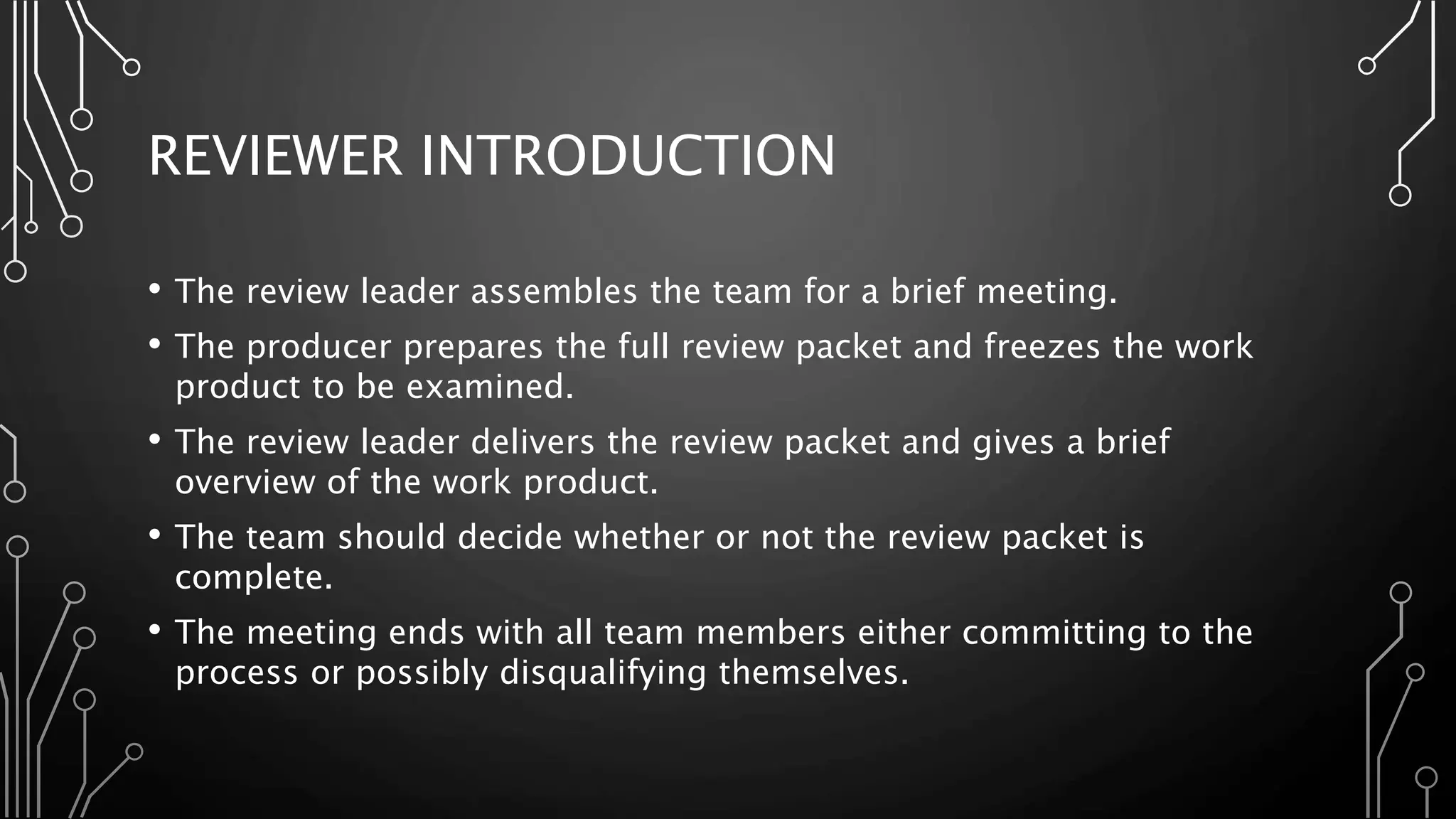 REVIEWER INTRODUCTION
• The review leader assembles the team for a brief meeting.
• The producer prepares the full review packet and freezes the work
product to be examined.
• The review leader delivers the review packet and gives a brief
overview of the work product.
• The team should decide whether or not the review packet is
complete.
• The meeting ends with all team members either committing to the
process or possibly disqualifying themselves.
 