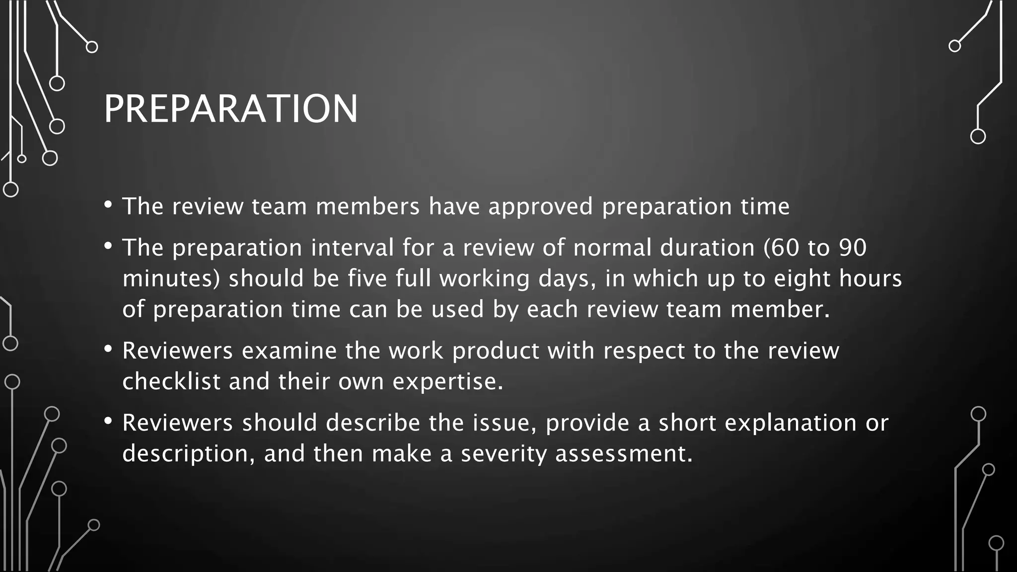 PREPARATION
• The review team members have approved preparation time
• The preparation interval for a review of normal duration (60 to 90
minutes) should be five full working days, in which up to eight hours
of preparation time can be used by each review team member.
• Reviewers examine the work product with respect to the review
checklist and their own expertise.
• Reviewers should describe the issue, provide a short explanation or
description, and then make a severity assessment.
 