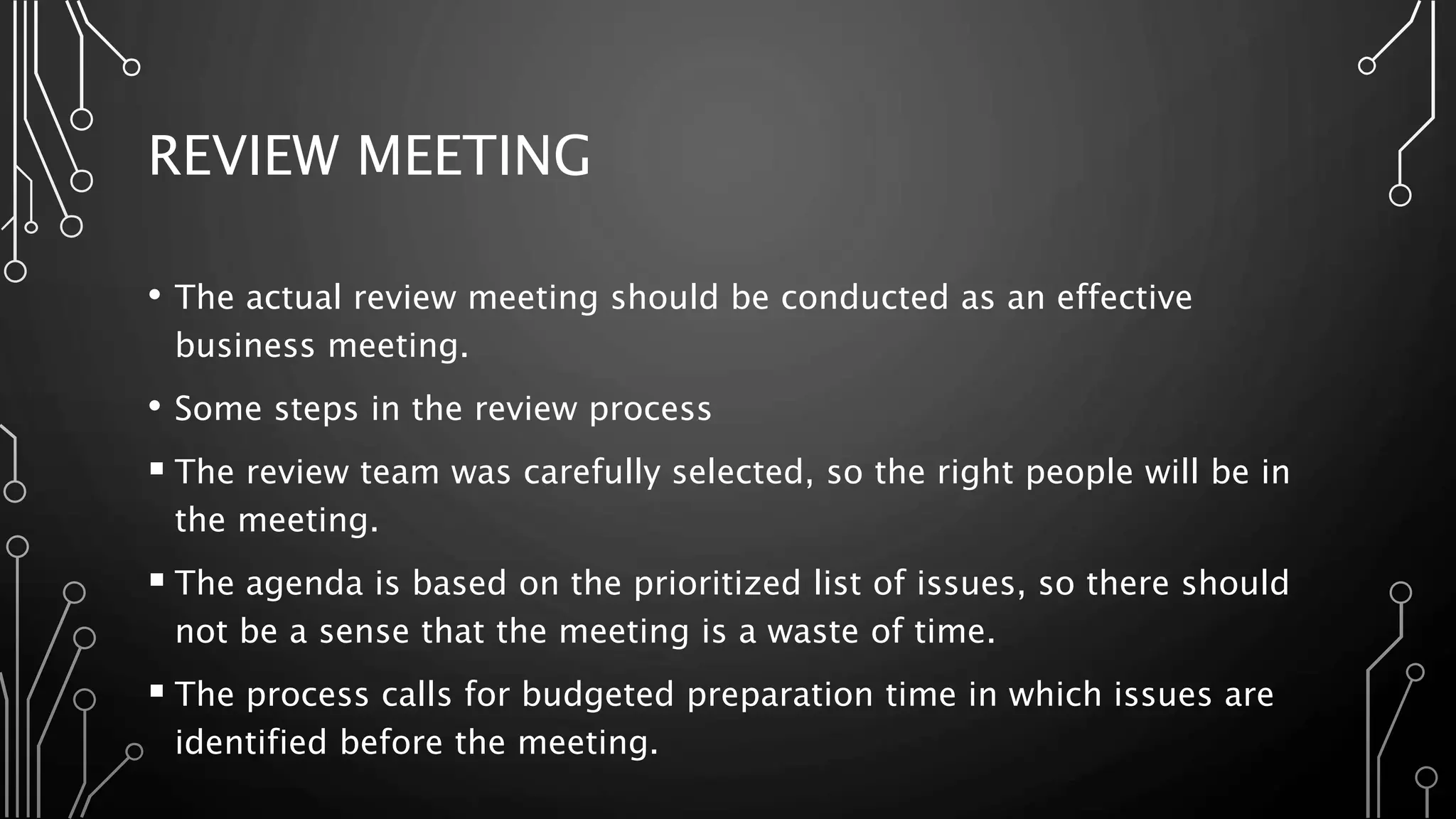 REVIEW MEETING
• The actual review meeting should be conducted as an effective
business meeting.
• Some steps in the review process
 The review team was carefully selected, so the right people will be in
the meeting.
 The agenda is based on the prioritized list of issues, so there should
not be a sense that the meeting is a waste of time.
 The process calls for budgeted preparation time in which issues are
identified before the meeting.
 