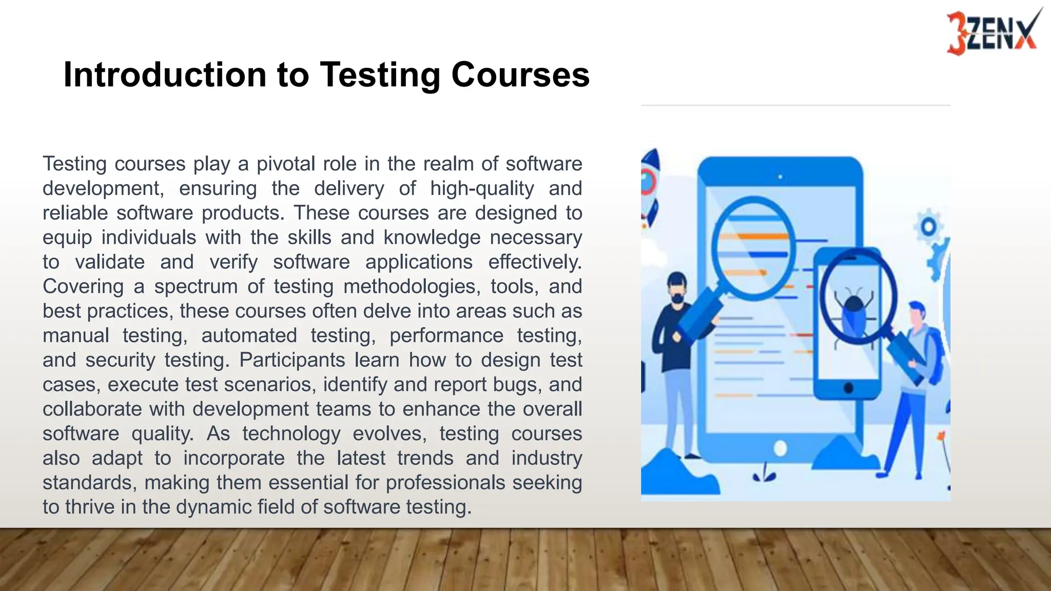 Introduction to Testing Courses
Testing courses play a pivotal role in the realm of software
development, ensuring the delivery of high-quality and
reliable software products. These courses are designed to
equip individuals with the skills and knowledge necessary
to validate and verify software applications effectively.
Covering a spectrum of testing methodologies, tools, and
best practices, these courses often delve into areas such as
manual testing, automated testing, performance testing,
and security testing. Participants learn how to design test
cases, execute test scenarios, identify and report bugs, and
collaborate with development teams to enhance the overall
software quality. As technology evolves, testing courses
also adapt to incorporate the latest trends and industry
standards, making them essential for professionals seeking
to thrive in the dynamic field of software testing.
 