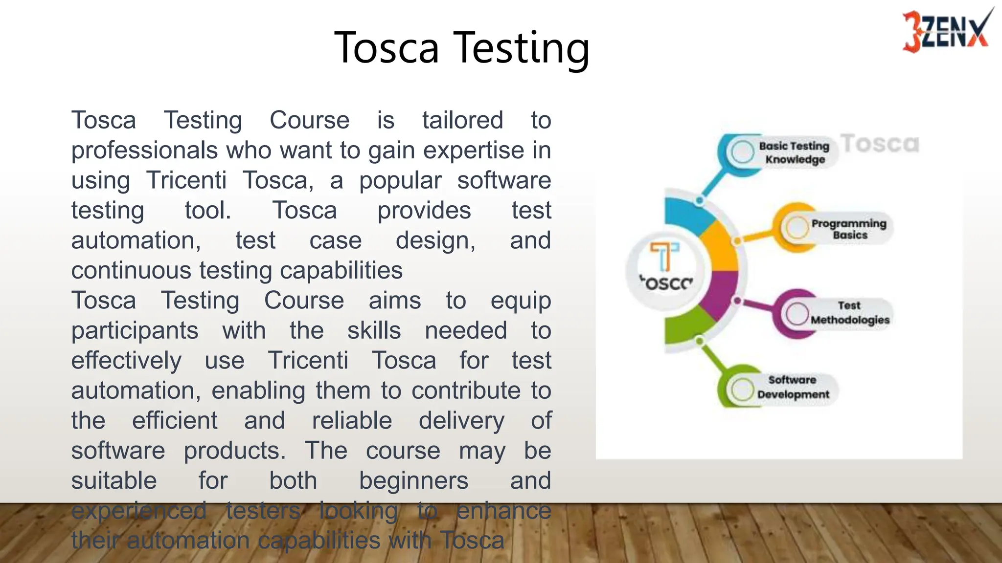 Tosca Testing
Tosca Testing Course is tailored to
professionals who want to gain expertise in
using Tricenti Tosca, a popular software
testing tool. Tosca provides test
automation, test case design, and
continuous testing capabilities
Tosca Testing Course aims to equip
participants with the skills needed to
effectively use Tricenti Tosca for test
automation, enabling them to contribute to
the efficient and reliable delivery of
software products. The course may be
suitable for both beginners and
experienced testers looking to enhance
their automation capabilities with Tosca
 