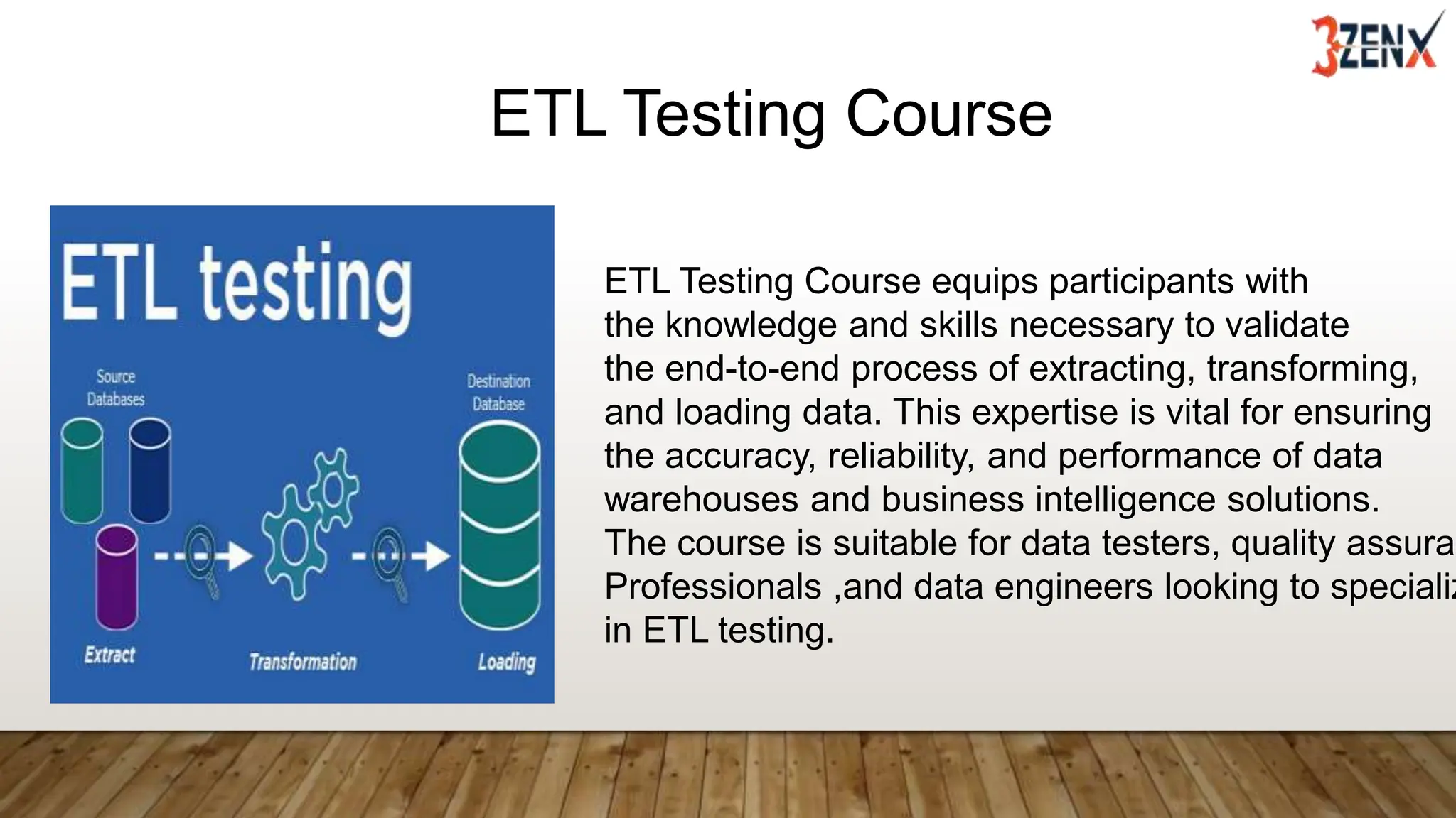 ETL Testing Course
ETL Testing Course equips participants with
the knowledge and skills necessary to validate
the end-to-end process of extracting, transforming,
and loading data. This expertise is vital for ensuring
the accuracy, reliability, and performance of data
warehouses and business intelligence solutions.
The course is suitable for data testers, quality assuran
Professionals ,and data engineers looking to specializ
in ETL testing.
 