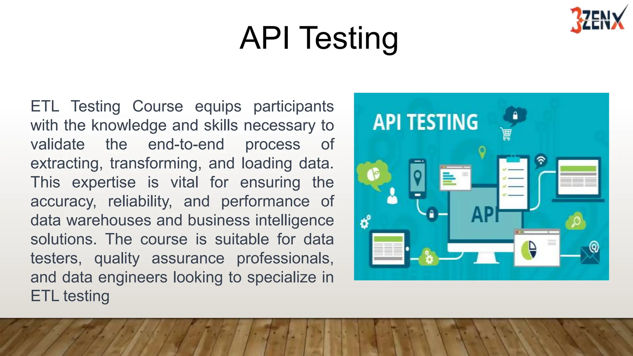 API Testing
ETL Testing Course equips participants
with the knowledge and skills necessary to
validate the end-to-end process of
extracting, transforming, and loading data.
This expertise is vital for ensuring the
accuracy, reliability, and performance of
data warehouses and business intelligence
solutions. The course is suitable for data
testers, quality assurance professionals,
and data engineers looking to specialize in
ETL testing
 
