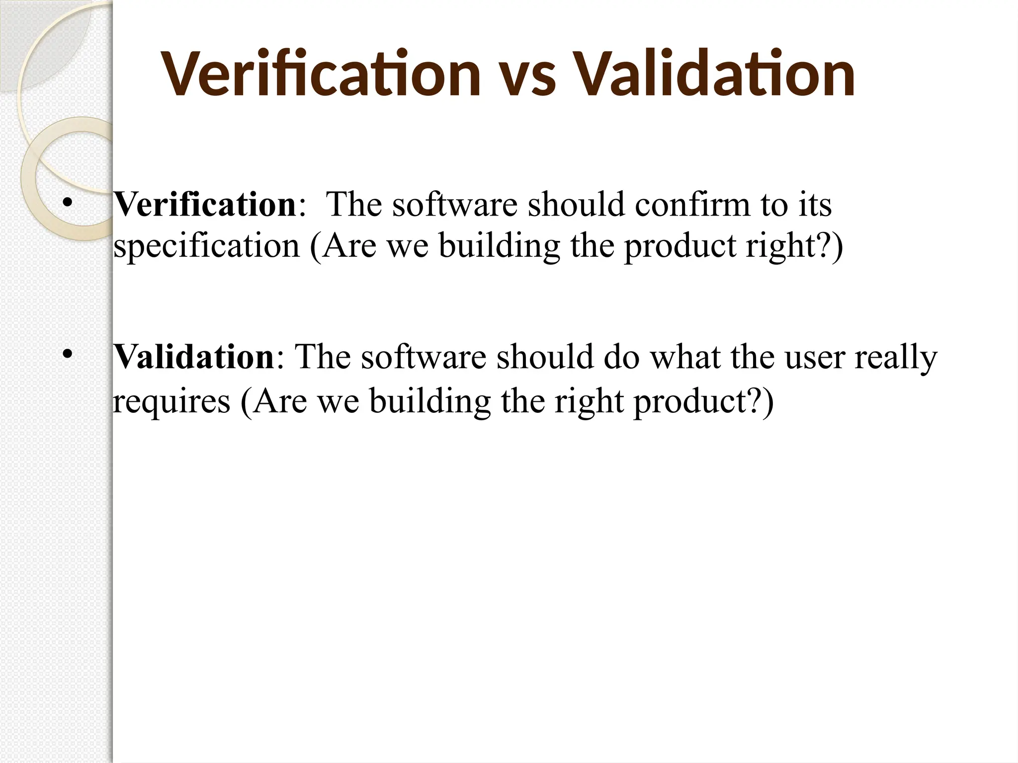 • Verification: The software should confirm to its
specification (Are we building the product right?)
• Validation: The software should do what the user really
requires (Are we building the right product?)
Verification vs Validation
 