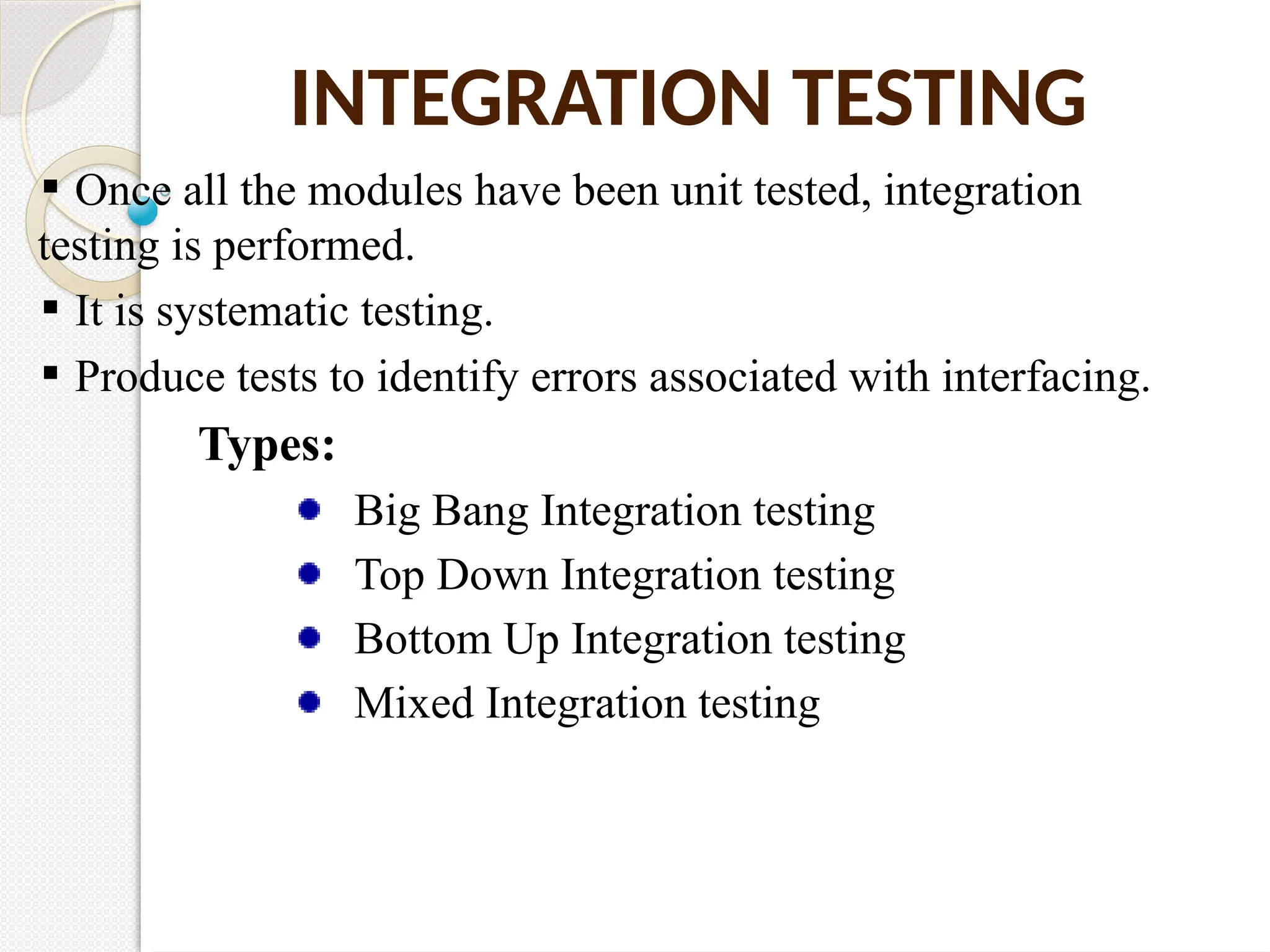 INTEGRATION TESTING
Once all the modules have been unit tested, integration
testing is performed.
It is systematic testing.
Produce tests to identify errors associated with interfacing.
Types:
Big Bang Integration testing
Top Down Integration testing
Bottom Up Integration testing
Mixed Integration testing
 