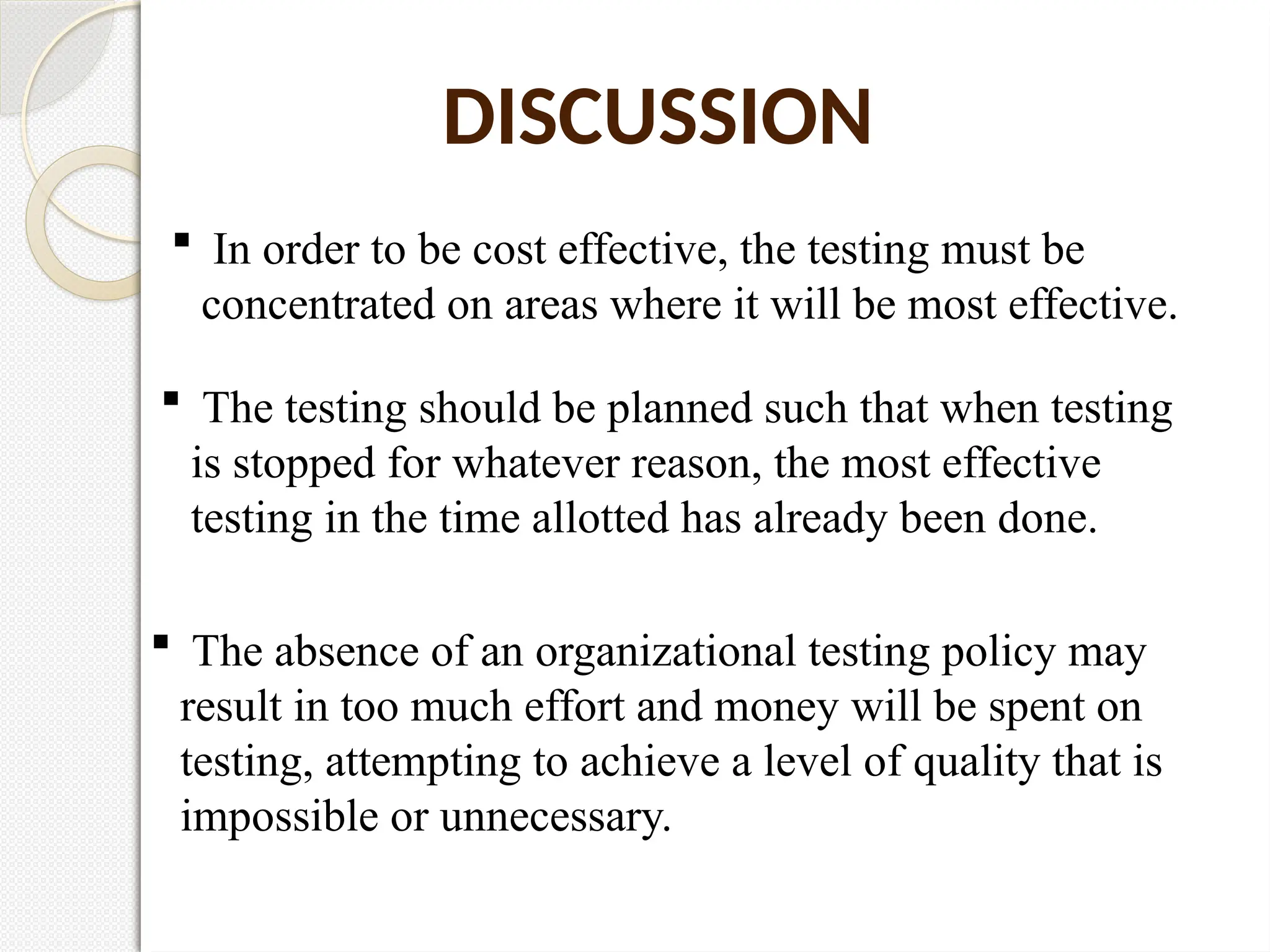  In order to be cost effective, the testing must be
concentrated on areas where it will be most effective.
DISCUSSION
 The testing should be planned such that when testing
is stopped for whatever reason, the most effective
testing in the time allotted has already been done.
 The absence of an organizational testing policy may
result in too much effort and money will be spent on
testing, attempting to achieve a level of quality that is
impossible or unnecessary.
 