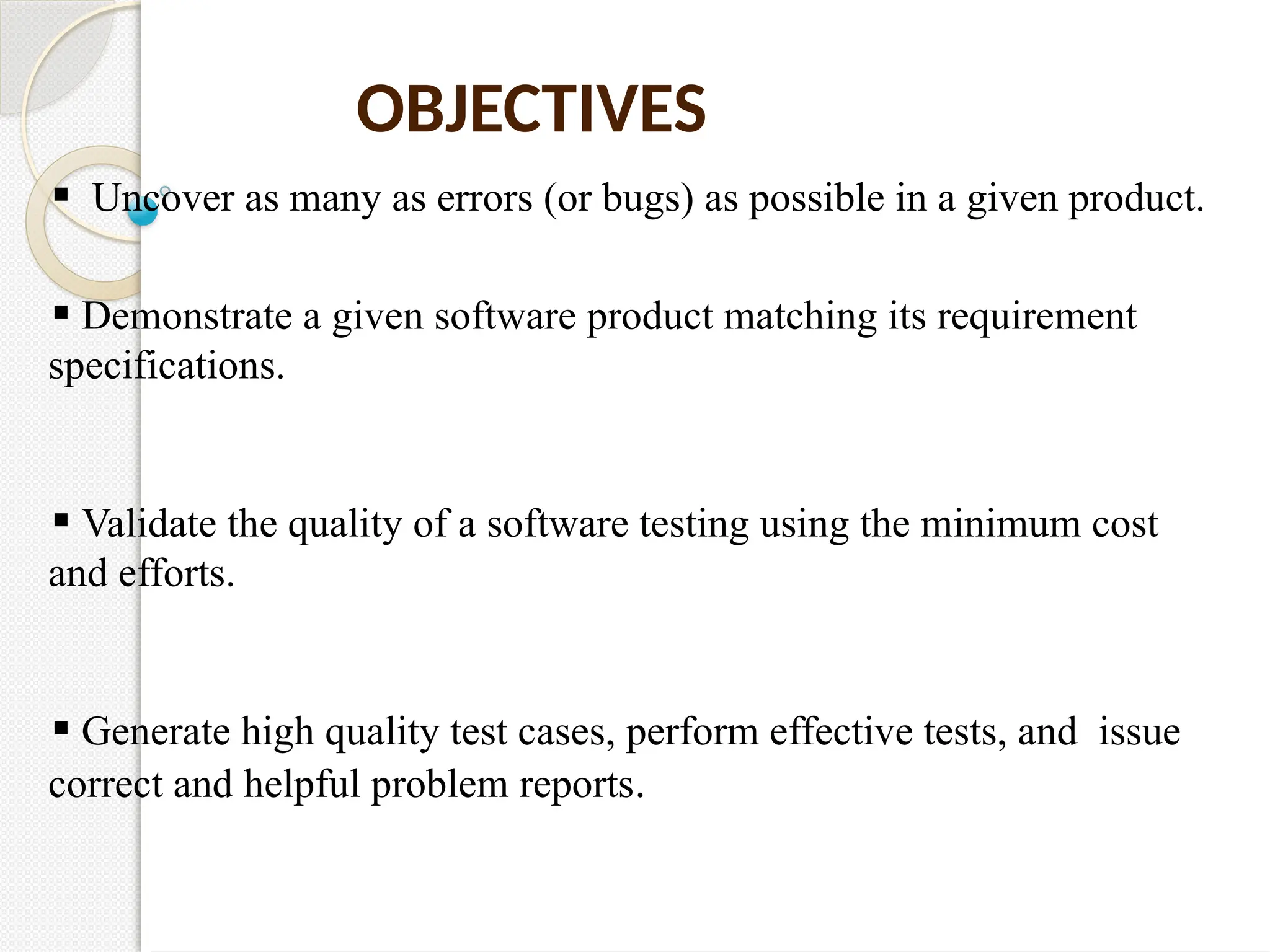 OBJECTIVES
Uncover as many as errors (or bugs) as possible in a given product.
Demonstrate a given software product matching its requirement
specifications.
Validate the quality of a software testing using the minimum cost
and efforts.
Generate high quality test cases, perform effective tests, and issue
correct and helpful problem reports.
 