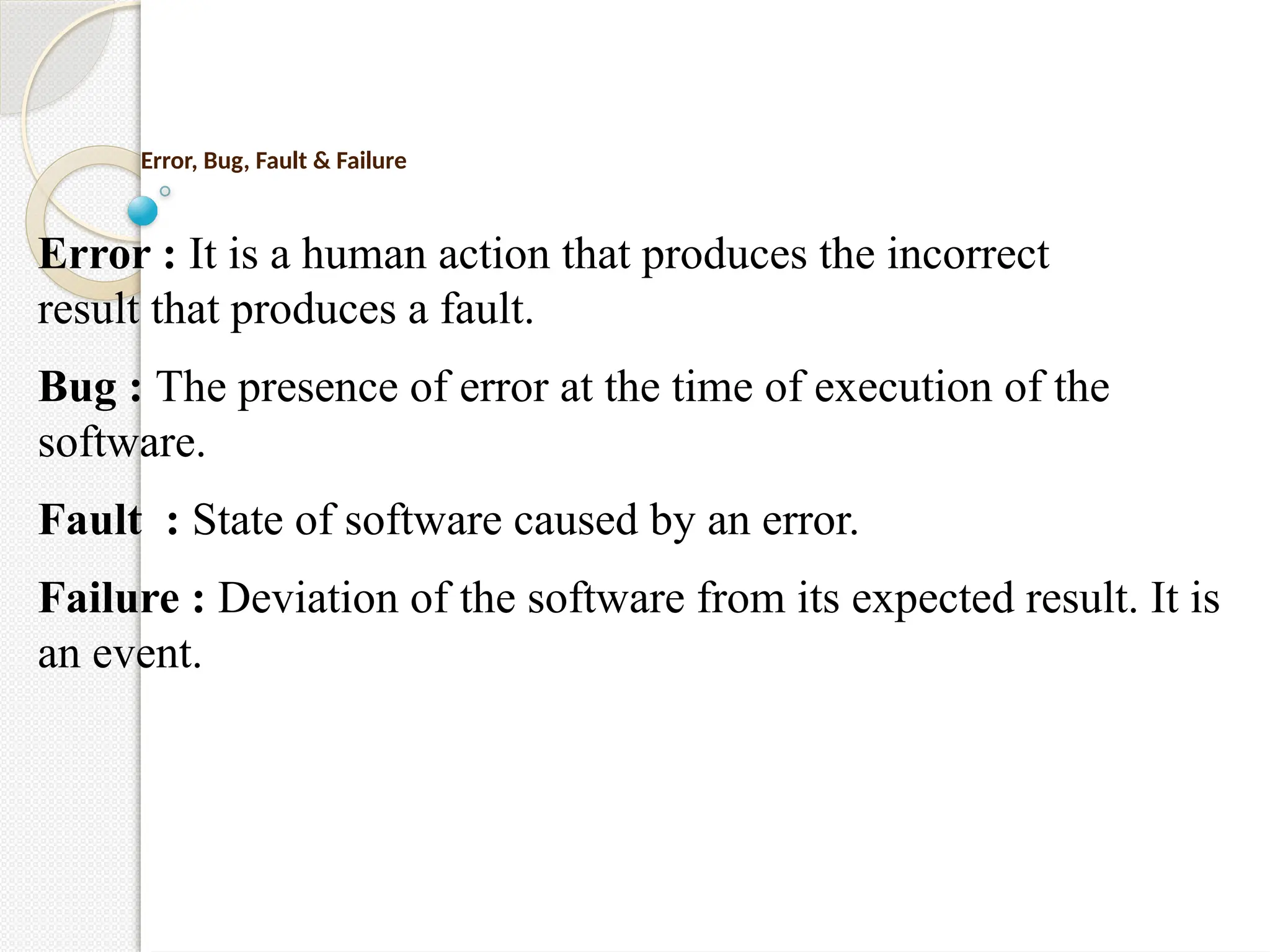 Error, Bug, Fault & Failure
Error : It is a human action that produces the incorrect
result that produces a fault.
Bug : The presence of error at the time of execution of the
software.
Fault : State of software caused by an error.
Failure : Deviation of the software from its expected result. It is
an event.
 
