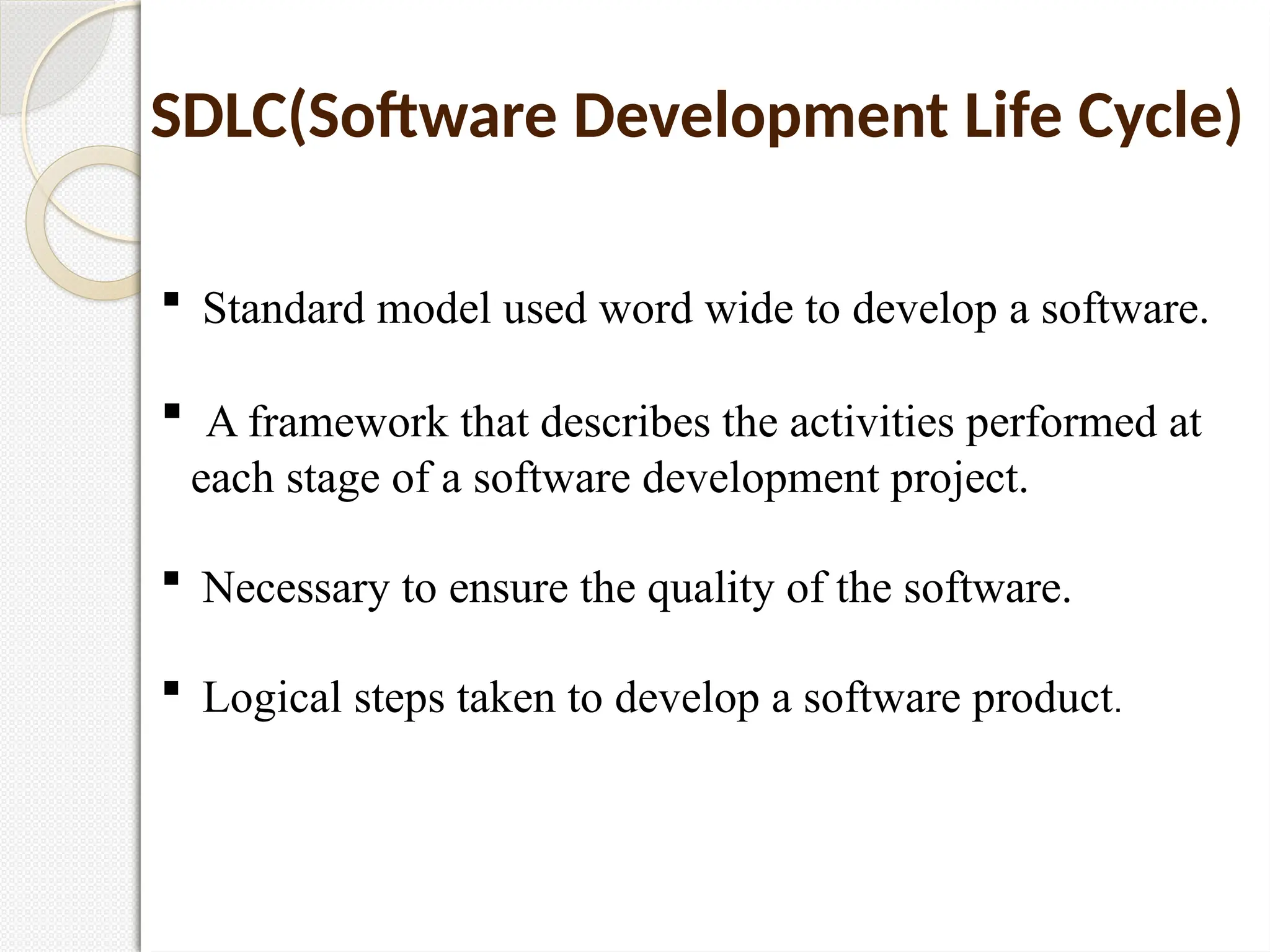  Standard model used word wide to develop a software.
 A framework that describes the activities performed at
each stage of a software development project.
 Necessary to ensure the quality of the software.
 Logical steps taken to develop a software product.
SDLC(Software Development Life Cycle)
 
