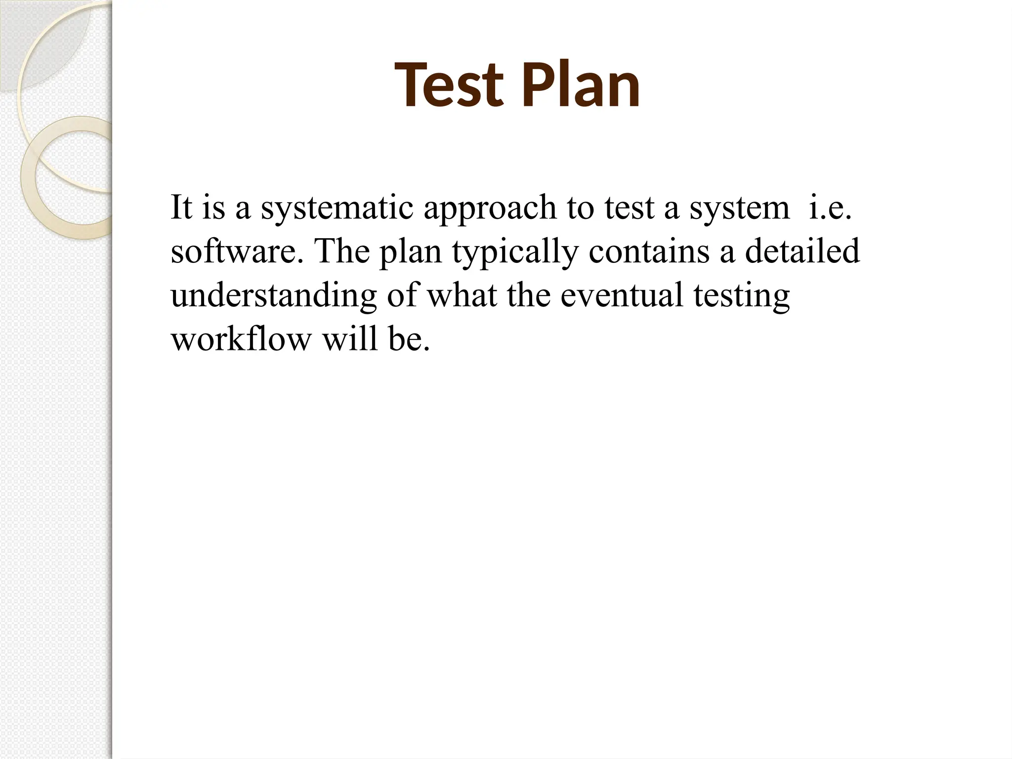 Test Plan
It is a systematic approach to test a system i.e.
software. The plan typically contains a detailed
understanding of what the eventual testing
workflow will be.
 