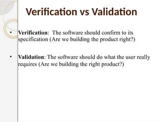 • Verification: The software should confirm to its
specification (Are we building the product right?)
• Validation: The software should do what the user really
requires (Are we building the right product?)
Verification vs Validation
 
