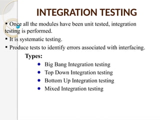 INTEGRATION TESTING
Once all the modules have been unit tested, integration
testing is performed.
It is systematic testing.
Produce tests to identify errors associated with interfacing.
Types:
Big Bang Integration testing
Top Down Integration testing
Bottom Up Integration testing
Mixed Integration testing
 
